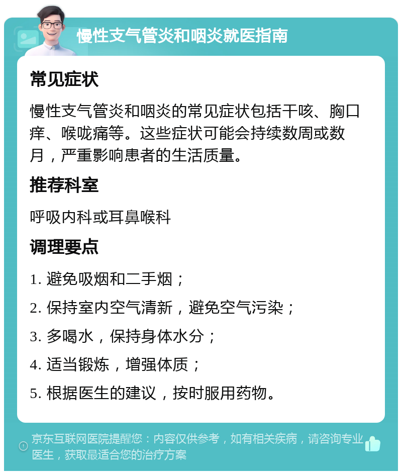 慢性支气管炎和咽炎就医指南 常见症状 慢性支气管炎和咽炎的常见症状包括干咳、胸口痒、喉咙痛等。这些症状可能会持续数周或数月，严重影响患者的生活质量。 推荐科室 呼吸内科或耳鼻喉科 调理要点 1. 避免吸烟和二手烟； 2. 保持室内空气清新，避免空气污染； 3. 多喝水，保持身体水分； 4. 适当锻炼，增强体质； 5. 根据医生的建议，按时服用药物。