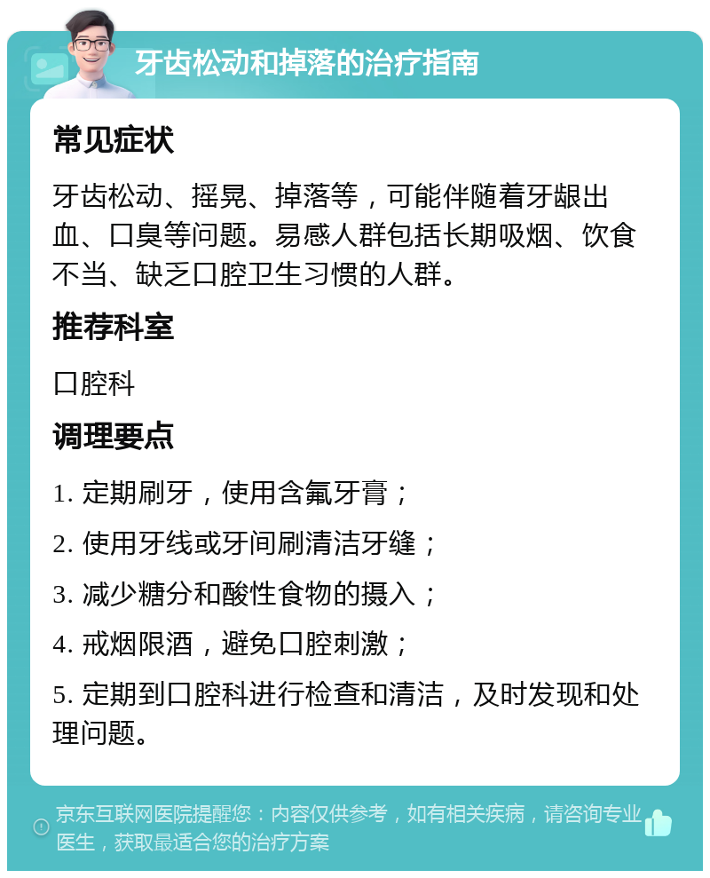 牙齿松动和掉落的治疗指南 常见症状 牙齿松动、摇晃、掉落等，可能伴随着牙龈出血、口臭等问题。易感人群包括长期吸烟、饮食不当、缺乏口腔卫生习惯的人群。 推荐科室 口腔科 调理要点 1. 定期刷牙，使用含氟牙膏； 2. 使用牙线或牙间刷清洁牙缝； 3. 减少糖分和酸性食物的摄入； 4. 戒烟限酒，避免口腔刺激； 5. 定期到口腔科进行检查和清洁，及时发现和处理问题。