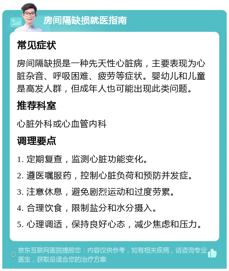 房间隔缺损就医指南 常见症状 房间隔缺损是一种先天性心脏病，主要表现为心脏杂音、呼吸困难、疲劳等症状。婴幼儿和儿童是高发人群，但成年人也可能出现此类问题。 推荐科室 心脏外科或心血管内科 调理要点 1. 定期复查，监测心脏功能变化。 2. 遵医嘱服药，控制心脏负荷和预防并发症。 3. 注意休息，避免剧烈运动和过度劳累。 4. 合理饮食，限制盐分和水分摄入。 5. 心理调适，保持良好心态，减少焦虑和压力。