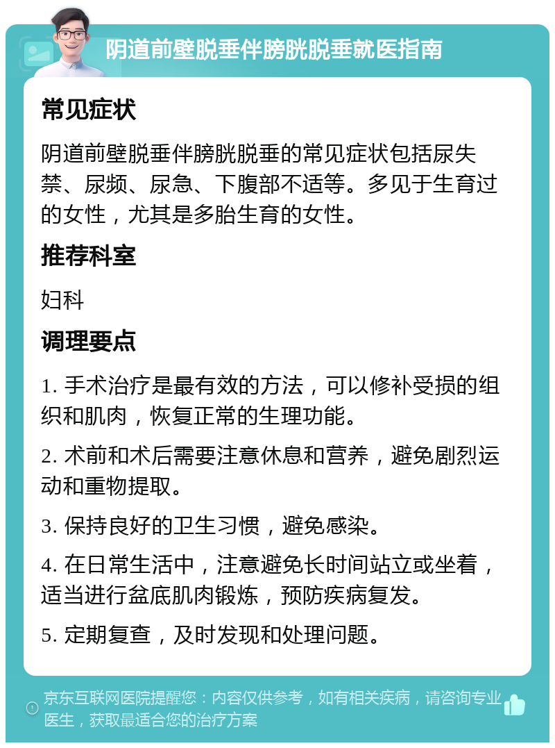 阴道前壁脱垂伴膀胱脱垂就医指南 常见症状 阴道前壁脱垂伴膀胱脱垂的常见症状包括尿失禁、尿频、尿急、下腹部不适等。多见于生育过的女性，尤其是多胎生育的女性。 推荐科室 妇科 调理要点 1. 手术治疗是最有效的方法，可以修补受损的组织和肌肉，恢复正常的生理功能。 2. 术前和术后需要注意休息和营养，避免剧烈运动和重物提取。 3. 保持良好的卫生习惯，避免感染。 4. 在日常生活中，注意避免长时间站立或坐着，适当进行盆底肌肉锻炼，预防疾病复发。 5. 定期复查，及时发现和处理问题。