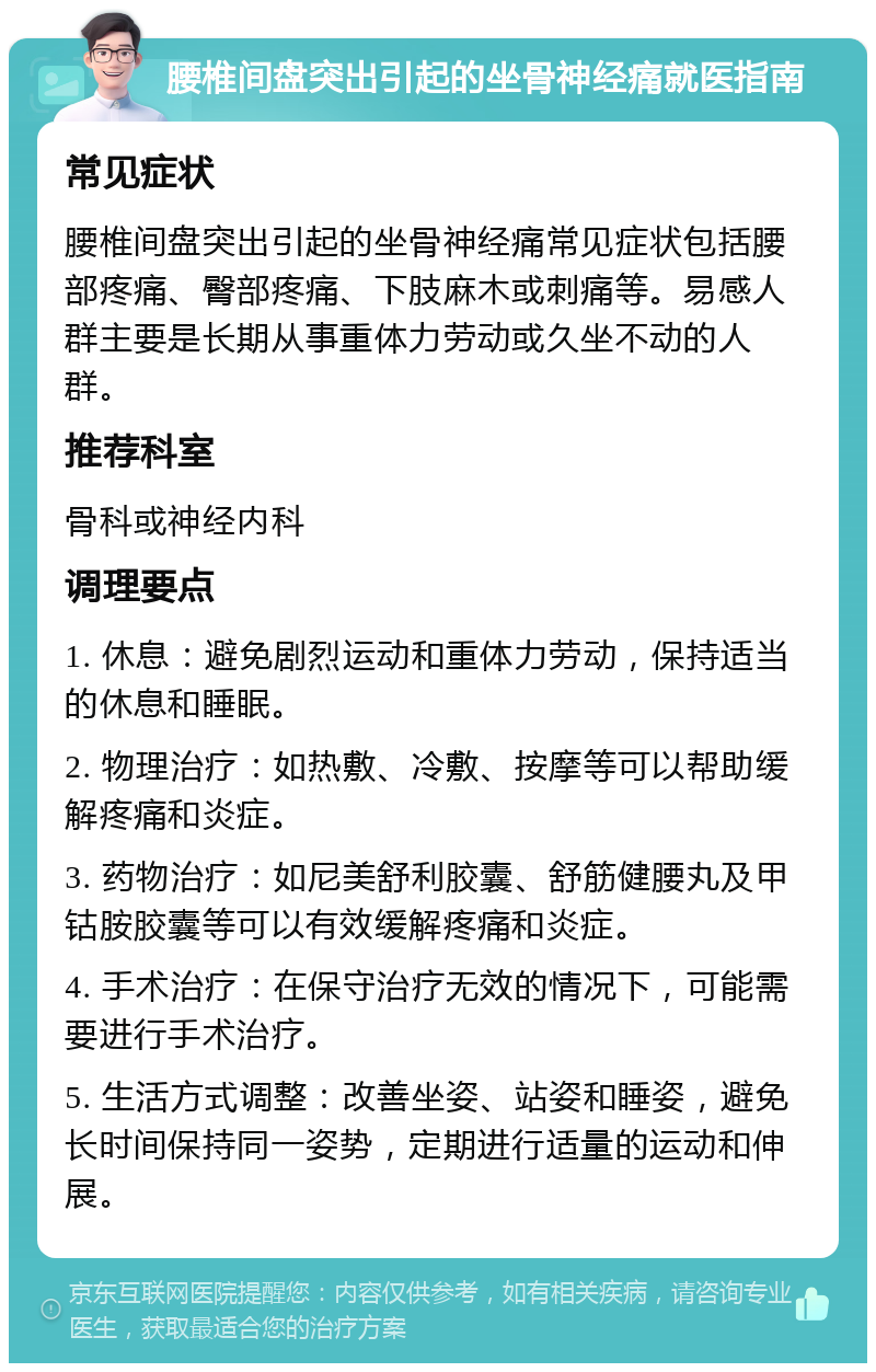 腰椎间盘突出引起的坐骨神经痛就医指南 常见症状 腰椎间盘突出引起的坐骨神经痛常见症状包括腰部疼痛、臀部疼痛、下肢麻木或刺痛等。易感人群主要是长期从事重体力劳动或久坐不动的人群。 推荐科室 骨科或神经内科 调理要点 1. 休息：避免剧烈运动和重体力劳动，保持适当的休息和睡眠。 2. 物理治疗：如热敷、冷敷、按摩等可以帮助缓解疼痛和炎症。 3. 药物治疗：如尼美舒利胶囊、舒筋健腰丸及甲钴胺胶囊等可以有效缓解疼痛和炎症。 4. 手术治疗：在保守治疗无效的情况下，可能需要进行手术治疗。 5. 生活方式调整：改善坐姿、站姿和睡姿，避免长时间保持同一姿势，定期进行适量的运动和伸展。