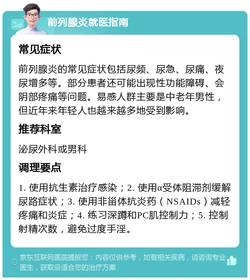 前列腺炎就医指南 常见症状 前列腺炎的常见症状包括尿频、尿急、尿痛、夜尿增多等。部分患者还可能出现性功能障碍、会阴部疼痛等问题。易感人群主要是中老年男性，但近年来年轻人也越来越多地受到影响。 推荐科室 泌尿外科或男科 调理要点 1. 使用抗生素治疗感染；2. 使用α受体阻滞剂缓解尿路症状；3. 使用非甾体抗炎药（NSAIDs）减轻疼痛和炎症；4. 练习深蹲和PC肌控制力；5. 控制射精次数，避免过度手淫。