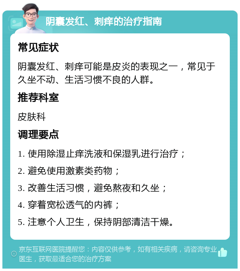 阴囊发红、刺痒的治疗指南 常见症状 阴囊发红、刺痒可能是皮炎的表现之一，常见于久坐不动、生活习惯不良的人群。 推荐科室 皮肤科 调理要点 1. 使用除湿止痒洗液和保湿乳进行治疗； 2. 避免使用激素类药物； 3. 改善生活习惯，避免熬夜和久坐； 4. 穿着宽松透气的内裤； 5. 注意个人卫生，保持阴部清洁干燥。