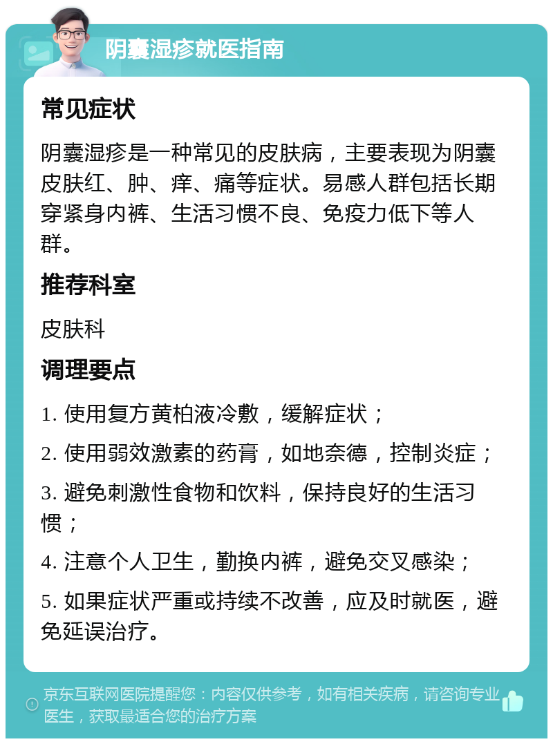 阴囊湿疹就医指南 常见症状 阴囊湿疹是一种常见的皮肤病，主要表现为阴囊皮肤红、肿、痒、痛等症状。易感人群包括长期穿紧身内裤、生活习惯不良、免疫力低下等人群。 推荐科室 皮肤科 调理要点 1. 使用复方黄柏液冷敷，缓解症状； 2. 使用弱效激素的药膏，如地奈德，控制炎症； 3. 避免刺激性食物和饮料，保持良好的生活习惯； 4. 注意个人卫生，勤换内裤，避免交叉感染； 5. 如果症状严重或持续不改善，应及时就医，避免延误治疗。