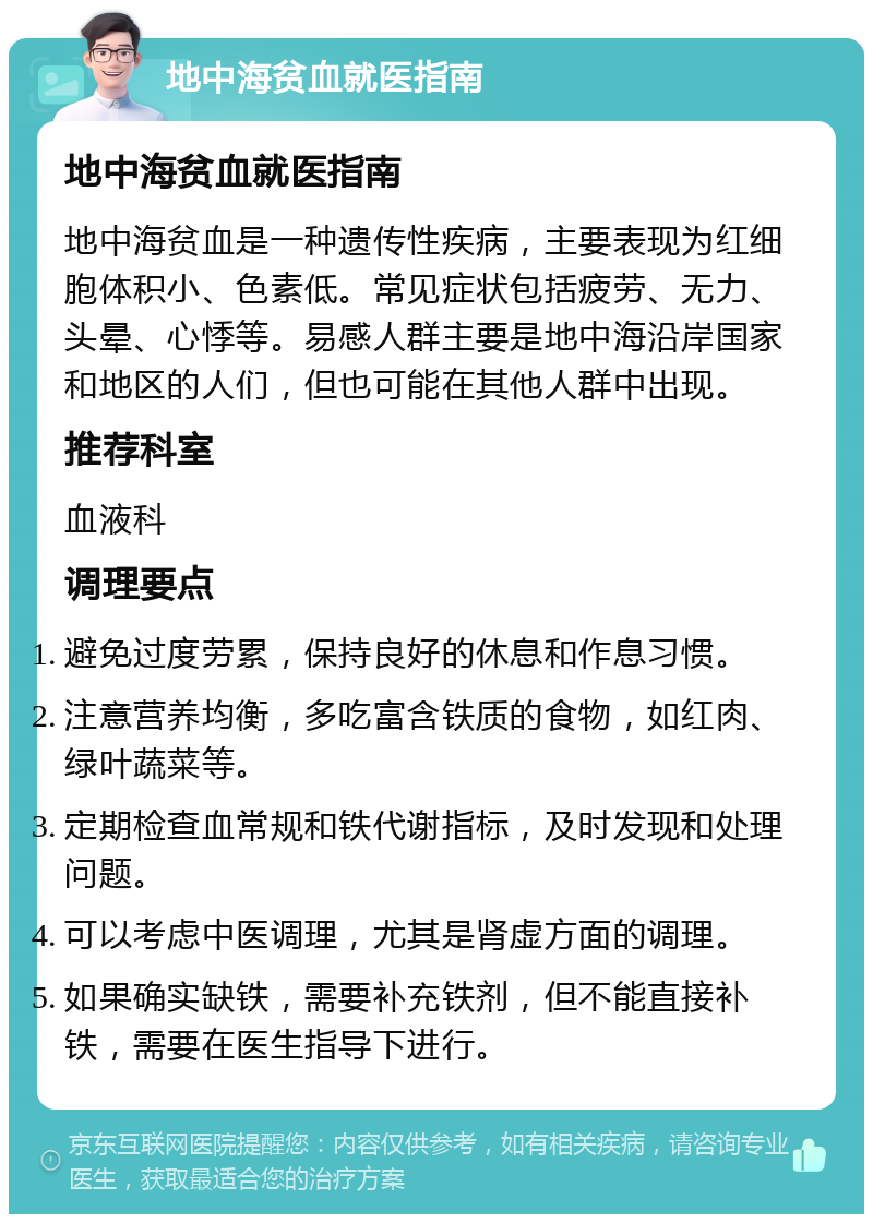 地中海贫血就医指南 地中海贫血就医指南 地中海贫血是一种遗传性疾病，主要表现为红细胞体积小、色素低。常见症状包括疲劳、无力、头晕、心悸等。易感人群主要是地中海沿岸国家和地区的人们，但也可能在其他人群中出现。 推荐科室 血液科 调理要点 避免过度劳累，保持良好的休息和作息习惯。 注意营养均衡，多吃富含铁质的食物，如红肉、绿叶蔬菜等。 定期检查血常规和铁代谢指标，及时发现和处理问题。 可以考虑中医调理，尤其是肾虚方面的调理。 如果确实缺铁，需要补充铁剂，但不能直接补铁，需要在医生指导下进行。