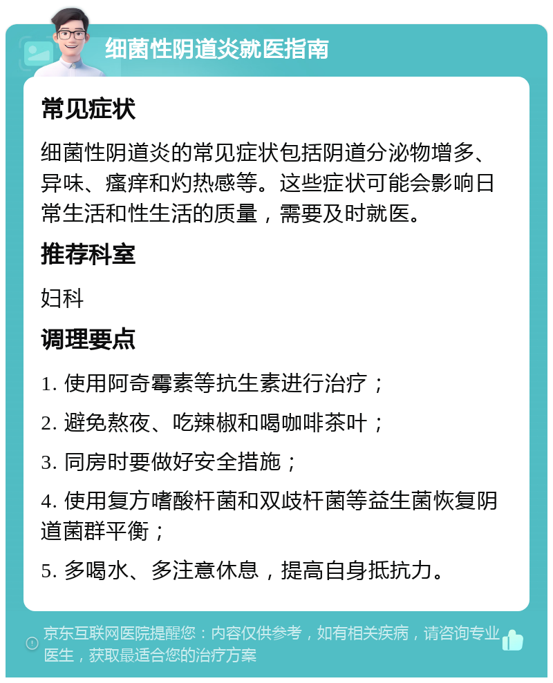 细菌性阴道炎就医指南 常见症状 细菌性阴道炎的常见症状包括阴道分泌物增多、异味、瘙痒和灼热感等。这些症状可能会影响日常生活和性生活的质量，需要及时就医。 推荐科室 妇科 调理要点 1. 使用阿奇霉素等抗生素进行治疗； 2. 避免熬夜、吃辣椒和喝咖啡茶叶； 3. 同房时要做好安全措施； 4. 使用复方嗜酸杆菌和双歧杆菌等益生菌恢复阴道菌群平衡； 5. 多喝水、多注意休息，提高自身抵抗力。