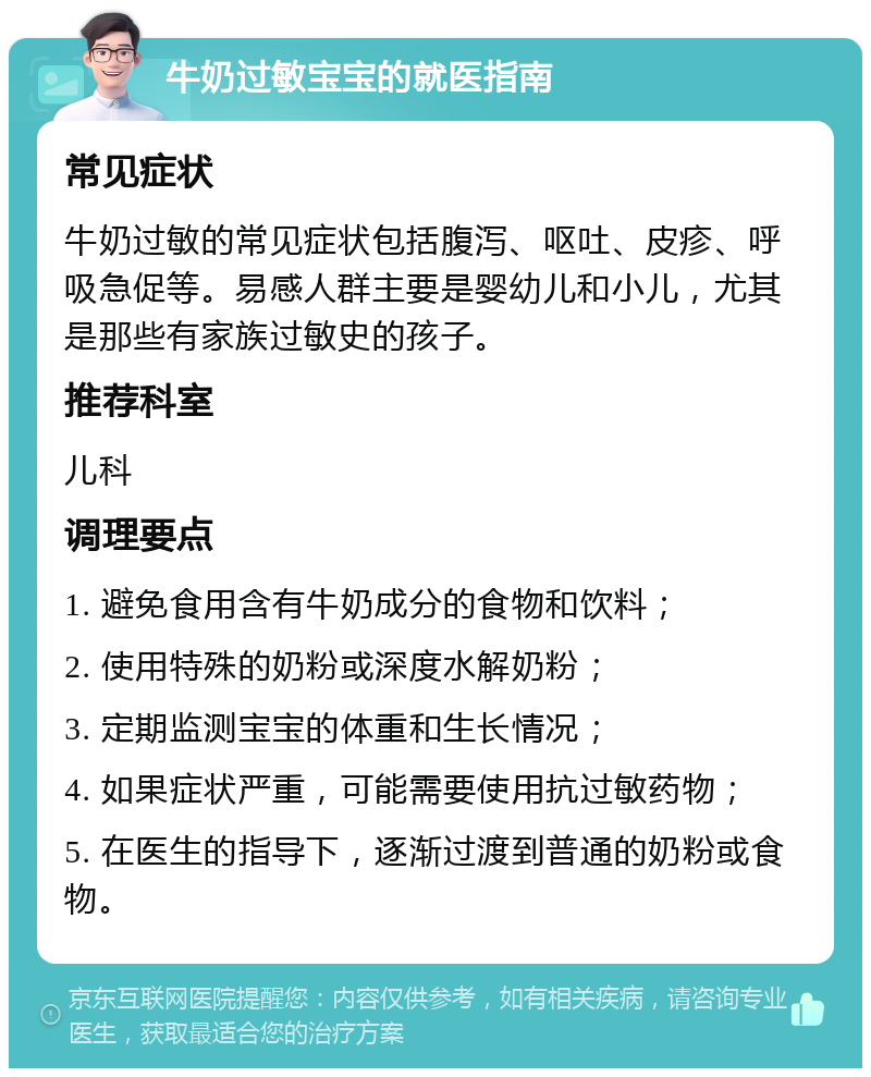 牛奶过敏宝宝的就医指南 常见症状 牛奶过敏的常见症状包括腹泻、呕吐、皮疹、呼吸急促等。易感人群主要是婴幼儿和小儿，尤其是那些有家族过敏史的孩子。 推荐科室 儿科 调理要点 1. 避免食用含有牛奶成分的食物和饮料； 2. 使用特殊的奶粉或深度水解奶粉； 3. 定期监测宝宝的体重和生长情况； 4. 如果症状严重，可能需要使用抗过敏药物； 5. 在医生的指导下，逐渐过渡到普通的奶粉或食物。