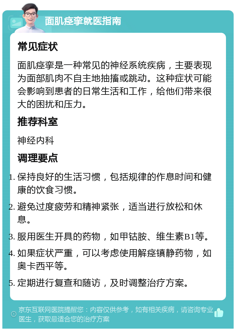 面肌痉挛就医指南 常见症状 面肌痉挛是一种常见的神经系统疾病，主要表现为面部肌肉不自主地抽搐或跳动。这种症状可能会影响到患者的日常生活和工作，给他们带来很大的困扰和压力。 推荐科室 神经内科 调理要点 保持良好的生活习惯，包括规律的作息时间和健康的饮食习惯。 避免过度疲劳和精神紧张，适当进行放松和休息。 服用医生开具的药物，如甲钴胺、维生素B1等。 如果症状严重，可以考虑使用解痉镇静药物，如奥卡西平等。 定期进行复查和随访，及时调整治疗方案。