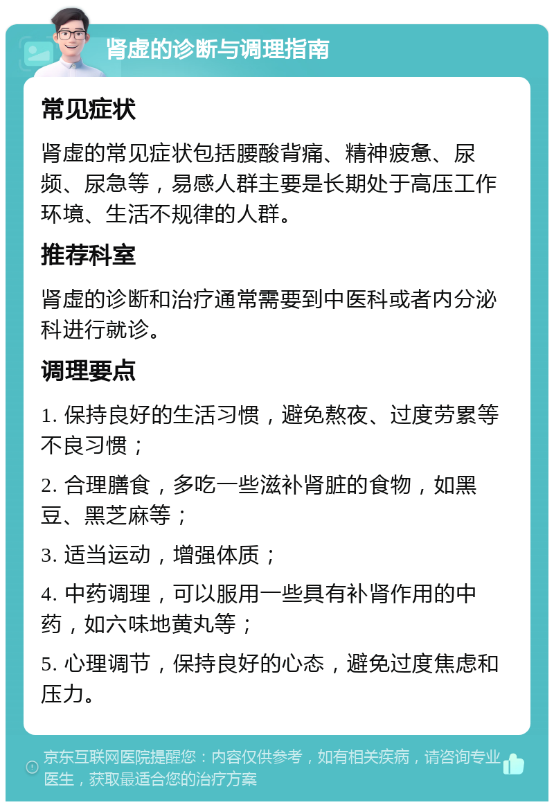 肾虚的诊断与调理指南 常见症状 肾虚的常见症状包括腰酸背痛、精神疲惫、尿频、尿急等，易感人群主要是长期处于高压工作环境、生活不规律的人群。 推荐科室 肾虚的诊断和治疗通常需要到中医科或者内分泌科进行就诊。 调理要点 1. 保持良好的生活习惯，避免熬夜、过度劳累等不良习惯； 2. 合理膳食，多吃一些滋补肾脏的食物，如黑豆、黑芝麻等； 3. 适当运动，增强体质； 4. 中药调理，可以服用一些具有补肾作用的中药，如六味地黄丸等； 5. 心理调节，保持良好的心态，避免过度焦虑和压力。