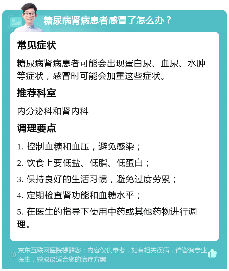 糖尿病肾病患者感冒了怎么办？ 常见症状 糖尿病肾病患者可能会出现蛋白尿、血尿、水肿等症状，感冒时可能会加重这些症状。 推荐科室 内分泌科和肾内科 调理要点 1. 控制血糖和血压，避免感染； 2. 饮食上要低盐、低脂、低蛋白； 3. 保持良好的生活习惯，避免过度劳累； 4. 定期检查肾功能和血糖水平； 5. 在医生的指导下使用中药或其他药物进行调理。