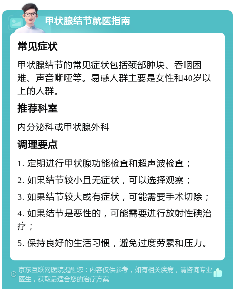 甲状腺结节就医指南 常见症状 甲状腺结节的常见症状包括颈部肿块、吞咽困难、声音嘶哑等。易感人群主要是女性和40岁以上的人群。 推荐科室 内分泌科或甲状腺外科 调理要点 1. 定期进行甲状腺功能检查和超声波检查； 2. 如果结节较小且无症状，可以选择观察； 3. 如果结节较大或有症状，可能需要手术切除； 4. 如果结节是恶性的，可能需要进行放射性碘治疗； 5. 保持良好的生活习惯，避免过度劳累和压力。