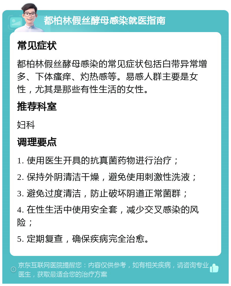 都柏林假丝酵母感染就医指南 常见症状 都柏林假丝酵母感染的常见症状包括白带异常增多、下体瘙痒、灼热感等。易感人群主要是女性，尤其是那些有性生活的女性。 推荐科室 妇科 调理要点 1. 使用医生开具的抗真菌药物进行治疗； 2. 保持外阴清洁干燥，避免使用刺激性洗液； 3. 避免过度清洁，防止破坏阴道正常菌群； 4. 在性生活中使用安全套，减少交叉感染的风险； 5. 定期复查，确保疾病完全治愈。