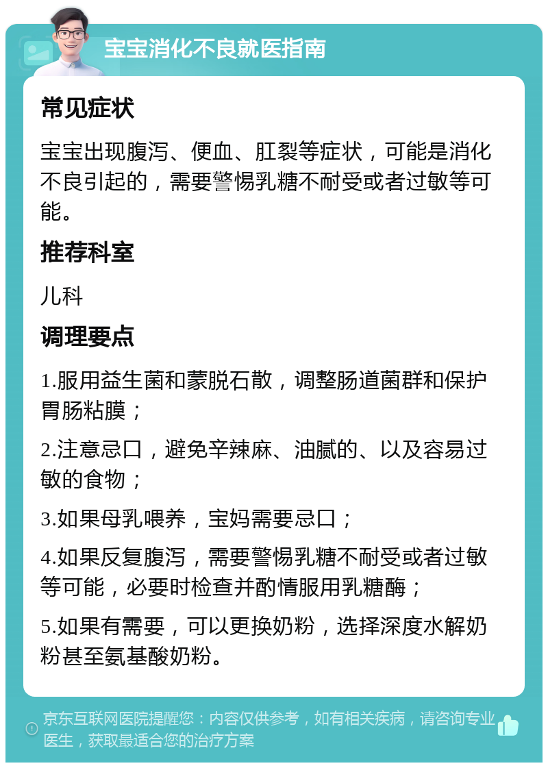 宝宝消化不良就医指南 常见症状 宝宝出现腹泻、便血、肛裂等症状，可能是消化不良引起的，需要警惕乳糖不耐受或者过敏等可能。 推荐科室 儿科 调理要点 1.服用益生菌和蒙脱石散，调整肠道菌群和保护胃肠粘膜； 2.注意忌口，避免辛辣麻、油腻的、以及容易过敏的食物； 3.如果母乳喂养，宝妈需要忌口； 4.如果反复腹泻，需要警惕乳糖不耐受或者过敏等可能，必要时检查并酌情服用乳糖酶； 5.如果有需要，可以更换奶粉，选择深度水解奶粉甚至氨基酸奶粉。