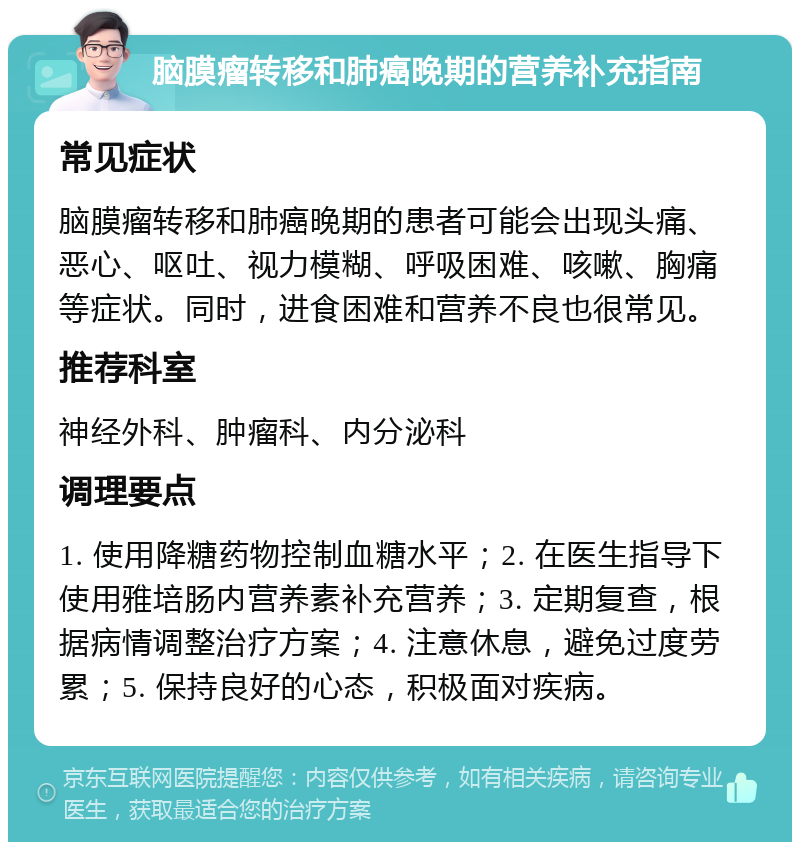 脑膜瘤转移和肺癌晚期的营养补充指南 常见症状 脑膜瘤转移和肺癌晚期的患者可能会出现头痛、恶心、呕吐、视力模糊、呼吸困难、咳嗽、胸痛等症状。同时，进食困难和营养不良也很常见。 推荐科室 神经外科、肿瘤科、内分泌科 调理要点 1. 使用降糖药物控制血糖水平；2. 在医生指导下使用雅培肠内营养素补充营养；3. 定期复查，根据病情调整治疗方案；4. 注意休息，避免过度劳累；5. 保持良好的心态，积极面对疾病。