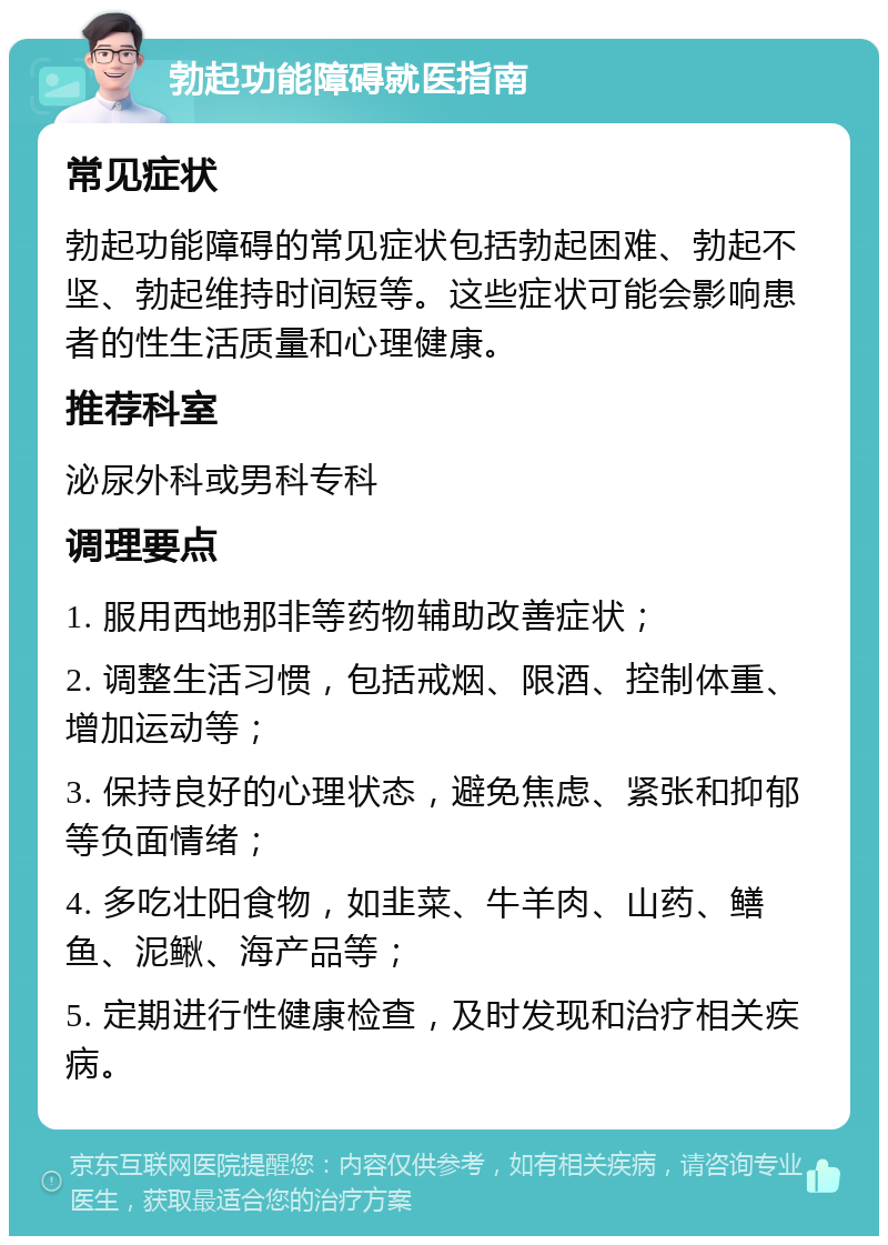 勃起功能障碍就医指南 常见症状 勃起功能障碍的常见症状包括勃起困难、勃起不坚、勃起维持时间短等。这些症状可能会影响患者的性生活质量和心理健康。 推荐科室 泌尿外科或男科专科 调理要点 1. 服用西地那非等药物辅助改善症状； 2. 调整生活习惯，包括戒烟、限酒、控制体重、增加运动等； 3. 保持良好的心理状态，避免焦虑、紧张和抑郁等负面情绪； 4. 多吃壮阳食物，如韭菜、牛羊肉、山药、鳝鱼、泥鳅、海产品等； 5. 定期进行性健康检查，及时发现和治疗相关疾病。