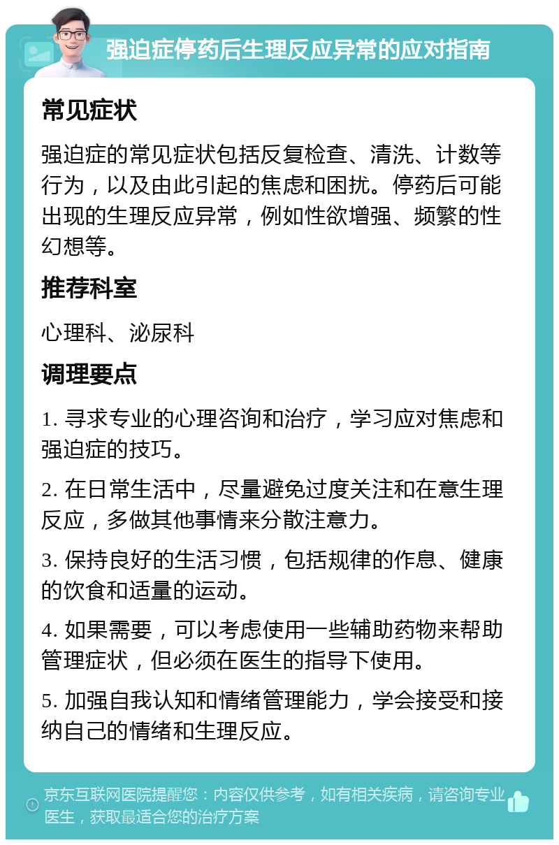 强迫症停药后生理反应异常的应对指南 常见症状 强迫症的常见症状包括反复检查、清洗、计数等行为，以及由此引起的焦虑和困扰。停药后可能出现的生理反应异常，例如性欲增强、频繁的性幻想等。 推荐科室 心理科、泌尿科 调理要点 1. 寻求专业的心理咨询和治疗，学习应对焦虑和强迫症的技巧。 2. 在日常生活中，尽量避免过度关注和在意生理反应，多做其他事情来分散注意力。 3. 保持良好的生活习惯，包括规律的作息、健康的饮食和适量的运动。 4. 如果需要，可以考虑使用一些辅助药物来帮助管理症状，但必须在医生的指导下使用。 5. 加强自我认知和情绪管理能力，学会接受和接纳自己的情绪和生理反应。