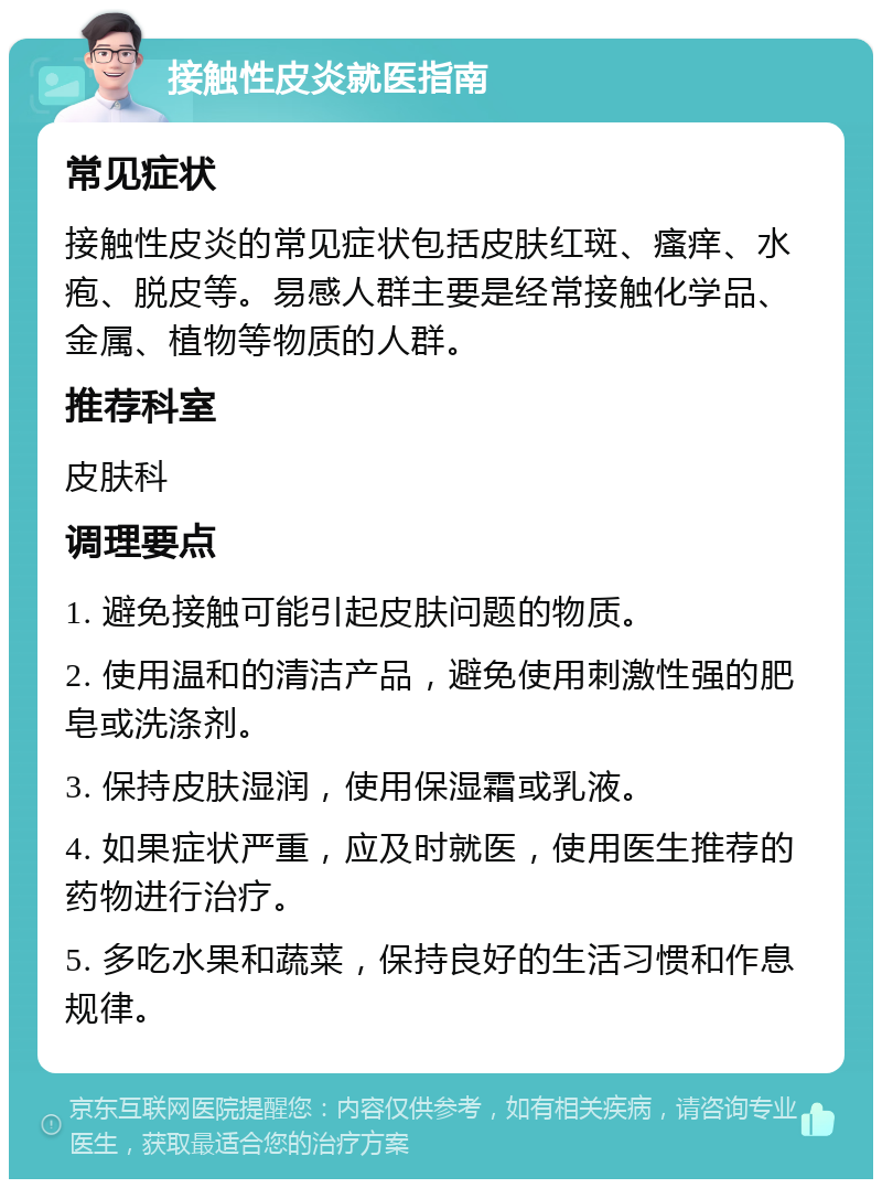 接触性皮炎就医指南 常见症状 接触性皮炎的常见症状包括皮肤红斑、瘙痒、水疱、脱皮等。易感人群主要是经常接触化学品、金属、植物等物质的人群。 推荐科室 皮肤科 调理要点 1. 避免接触可能引起皮肤问题的物质。 2. 使用温和的清洁产品，避免使用刺激性强的肥皂或洗涤剂。 3. 保持皮肤湿润，使用保湿霜或乳液。 4. 如果症状严重，应及时就医，使用医生推荐的药物进行治疗。 5. 多吃水果和蔬菜，保持良好的生活习惯和作息规律。