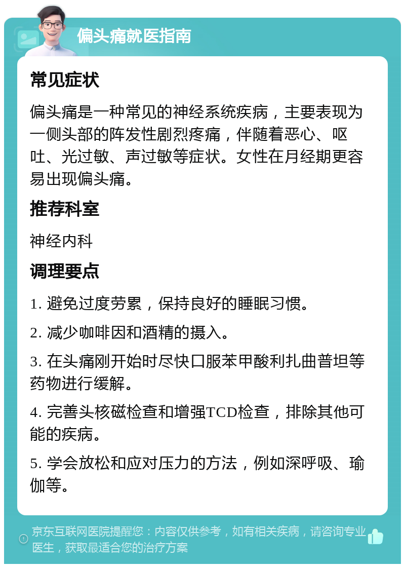 偏头痛就医指南 常见症状 偏头痛是一种常见的神经系统疾病，主要表现为一侧头部的阵发性剧烈疼痛，伴随着恶心、呕吐、光过敏、声过敏等症状。女性在月经期更容易出现偏头痛。 推荐科室 神经内科 调理要点 1. 避免过度劳累，保持良好的睡眠习惯。 2. 减少咖啡因和酒精的摄入。 3. 在头痛刚开始时尽快口服苯甲酸利扎曲普坦等药物进行缓解。 4. 完善头核磁检查和增强TCD检查，排除其他可能的疾病。 5. 学会放松和应对压力的方法，例如深呼吸、瑜伽等。