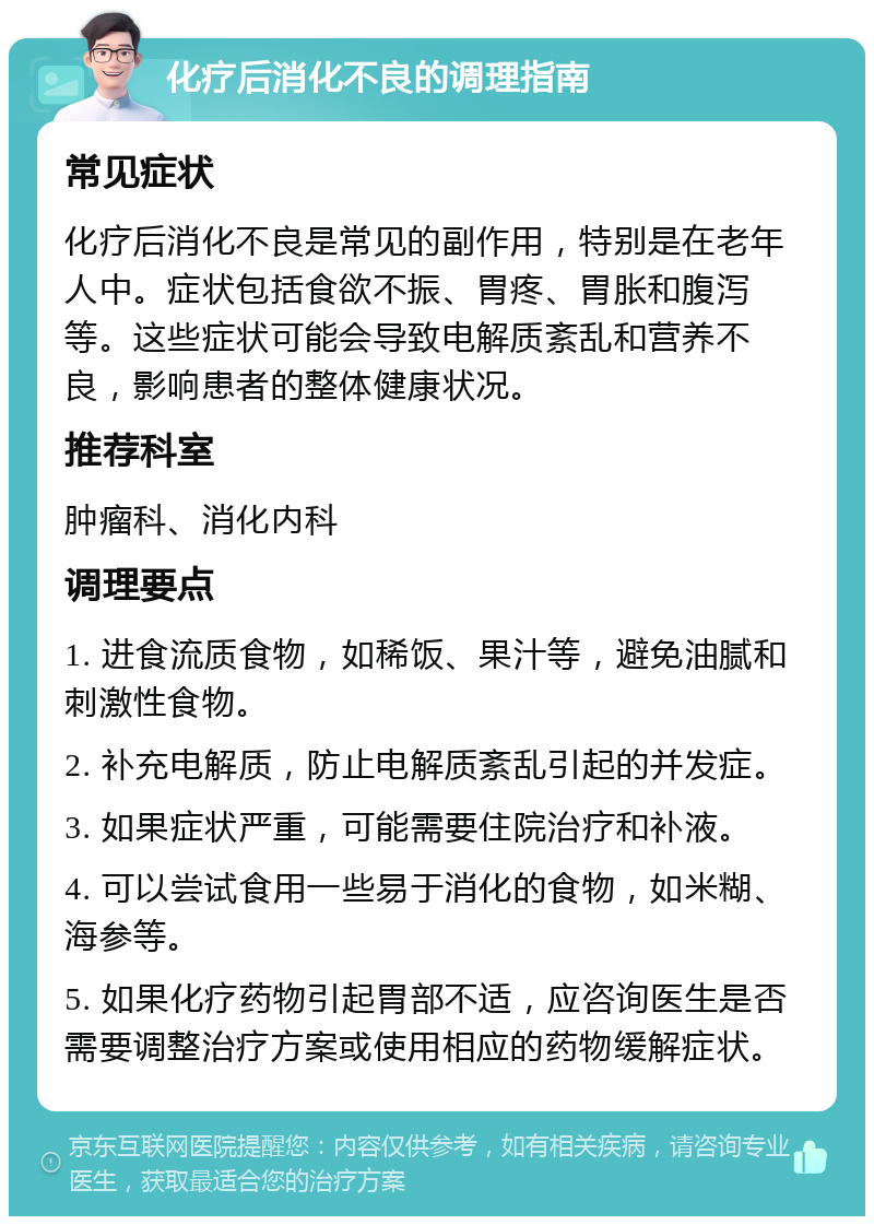 化疗后消化不良的调理指南 常见症状 化疗后消化不良是常见的副作用，特别是在老年人中。症状包括食欲不振、胃疼、胃胀和腹泻等。这些症状可能会导致电解质紊乱和营养不良，影响患者的整体健康状况。 推荐科室 肿瘤科、消化内科 调理要点 1. 进食流质食物，如稀饭、果汁等，避免油腻和刺激性食物。 2. 补充电解质，防止电解质紊乱引起的并发症。 3. 如果症状严重，可能需要住院治疗和补液。 4. 可以尝试食用一些易于消化的食物，如米糊、海参等。 5. 如果化疗药物引起胃部不适，应咨询医生是否需要调整治疗方案或使用相应的药物缓解症状。