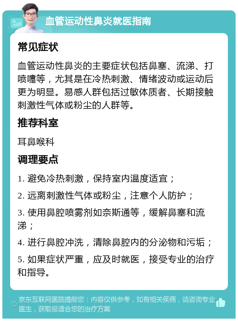 血管运动性鼻炎就医指南 常见症状 血管运动性鼻炎的主要症状包括鼻塞、流涕、打喷嚏等，尤其是在冷热刺激、情绪波动或运动后更为明显。易感人群包括过敏体质者、长期接触刺激性气体或粉尘的人群等。 推荐科室 耳鼻喉科 调理要点 1. 避免冷热刺激，保持室内温度适宜； 2. 远离刺激性气体或粉尘，注意个人防护； 3. 使用鼻腔喷雾剂如奈斯通等，缓解鼻塞和流涕； 4. 进行鼻腔冲洗，清除鼻腔内的分泌物和污垢； 5. 如果症状严重，应及时就医，接受专业的治疗和指导。