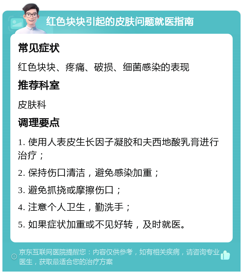 红色块块引起的皮肤问题就医指南 常见症状 红色块块、疼痛、破损、细菌感染的表现 推荐科室 皮肤科 调理要点 1. 使用人表皮生长因子凝胶和夫西地酸乳膏进行治疗； 2. 保持伤口清洁，避免感染加重； 3. 避免抓挠或摩擦伤口； 4. 注意个人卫生，勤洗手； 5. 如果症状加重或不见好转，及时就医。