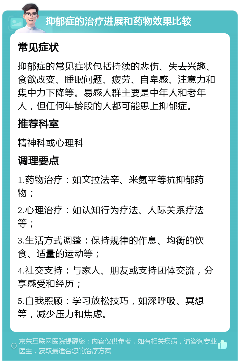 抑郁症的治疗进展和药物效果比较 常见症状 抑郁症的常见症状包括持续的悲伤、失去兴趣、食欲改变、睡眠问题、疲劳、自卑感、注意力和集中力下降等。易感人群主要是中年人和老年人，但任何年龄段的人都可能患上抑郁症。 推荐科室 精神科或心理科 调理要点 1.药物治疗：如文拉法辛、米氮平等抗抑郁药物； 2.心理治疗：如认知行为疗法、人际关系疗法等； 3.生活方式调整：保持规律的作息、均衡的饮食、适量的运动等； 4.社交支持：与家人、朋友或支持团体交流，分享感受和经历； 5.自我照顾：学习放松技巧，如深呼吸、冥想等，减少压力和焦虑。