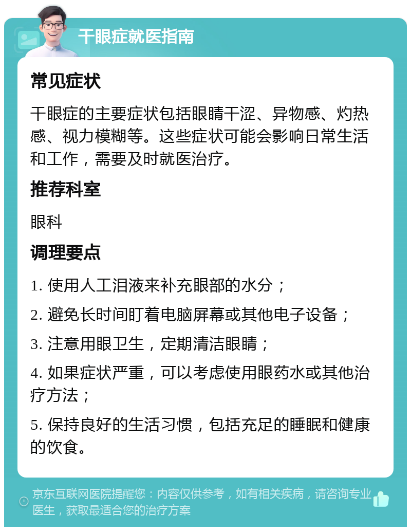 干眼症就医指南 常见症状 干眼症的主要症状包括眼睛干涩、异物感、灼热感、视力模糊等。这些症状可能会影响日常生活和工作，需要及时就医治疗。 推荐科室 眼科 调理要点 1. 使用人工泪液来补充眼部的水分； 2. 避免长时间盯着电脑屏幕或其他电子设备； 3. 注意用眼卫生，定期清洁眼睛； 4. 如果症状严重，可以考虑使用眼药水或其他治疗方法； 5. 保持良好的生活习惯，包括充足的睡眠和健康的饮食。