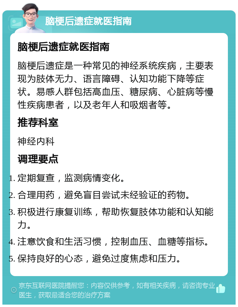 脑梗后遗症就医指南 脑梗后遗症就医指南 脑梗后遗症是一种常见的神经系统疾病，主要表现为肢体无力、语言障碍、认知功能下降等症状。易感人群包括高血压、糖尿病、心脏病等慢性疾病患者，以及老年人和吸烟者等。 推荐科室 神经内科 调理要点 定期复查，监测病情变化。 合理用药，避免盲目尝试未经验证的药物。 积极进行康复训练，帮助恢复肢体功能和认知能力。 注意饮食和生活习惯，控制血压、血糖等指标。 保持良好的心态，避免过度焦虑和压力。