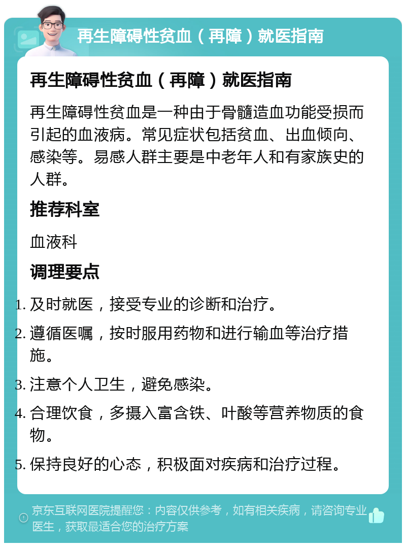 再生障碍性贫血（再障）就医指南 再生障碍性贫血（再障）就医指南 再生障碍性贫血是一种由于骨髓造血功能受损而引起的血液病。常见症状包括贫血、出血倾向、感染等。易感人群主要是中老年人和有家族史的人群。 推荐科室 血液科 调理要点 及时就医，接受专业的诊断和治疗。 遵循医嘱，按时服用药物和进行输血等治疗措施。 注意个人卫生，避免感染。 合理饮食，多摄入富含铁、叶酸等营养物质的食物。 保持良好的心态，积极面对疾病和治疗过程。