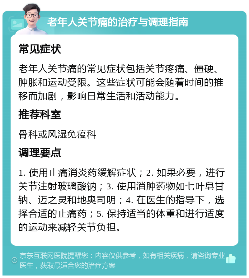 老年人关节痛的治疗与调理指南 常见症状 老年人关节痛的常见症状包括关节疼痛、僵硬、肿胀和运动受限。这些症状可能会随着时间的推移而加剧，影响日常生活和活动能力。 推荐科室 骨科或风湿免疫科 调理要点 1. 使用止痛消炎药缓解症状；2. 如果必要，进行关节注射玻璃酸钠；3. 使用消肿药物如七叶皂甘钠、迈之灵和地奥司明；4. 在医生的指导下，选择合适的止痛药；5. 保持适当的体重和进行适度的运动来减轻关节负担。