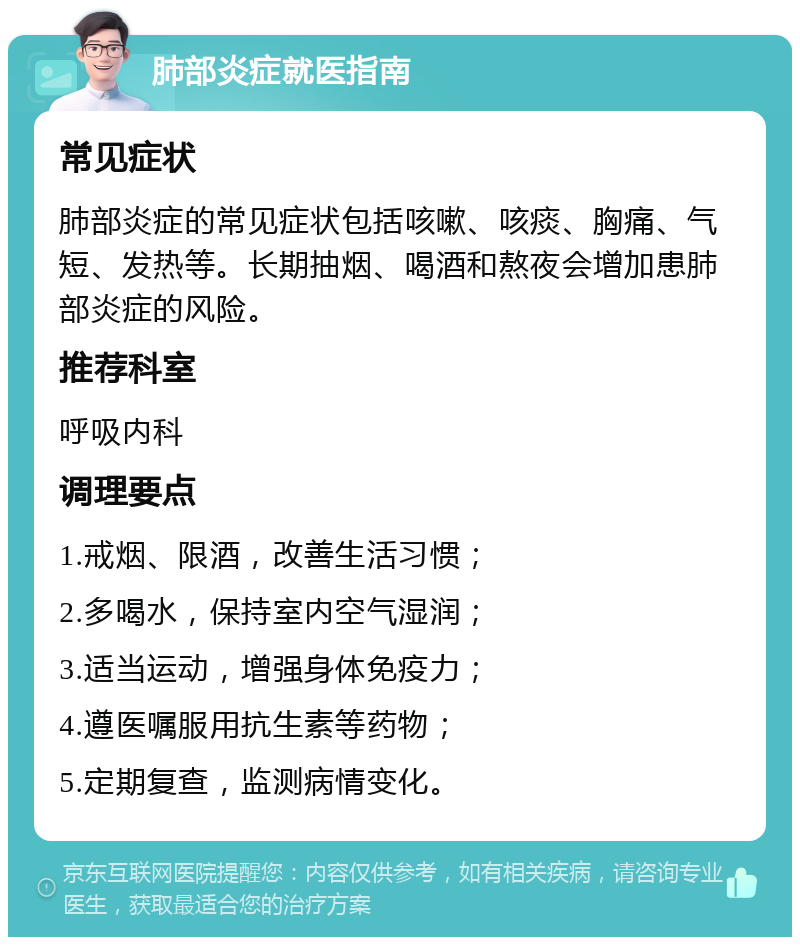 肺部炎症就医指南 常见症状 肺部炎症的常见症状包括咳嗽、咳痰、胸痛、气短、发热等。长期抽烟、喝酒和熬夜会增加患肺部炎症的风险。 推荐科室 呼吸内科 调理要点 1.戒烟、限酒，改善生活习惯； 2.多喝水，保持室内空气湿润； 3.适当运动，增强身体免疫力； 4.遵医嘱服用抗生素等药物； 5.定期复查，监测病情变化。