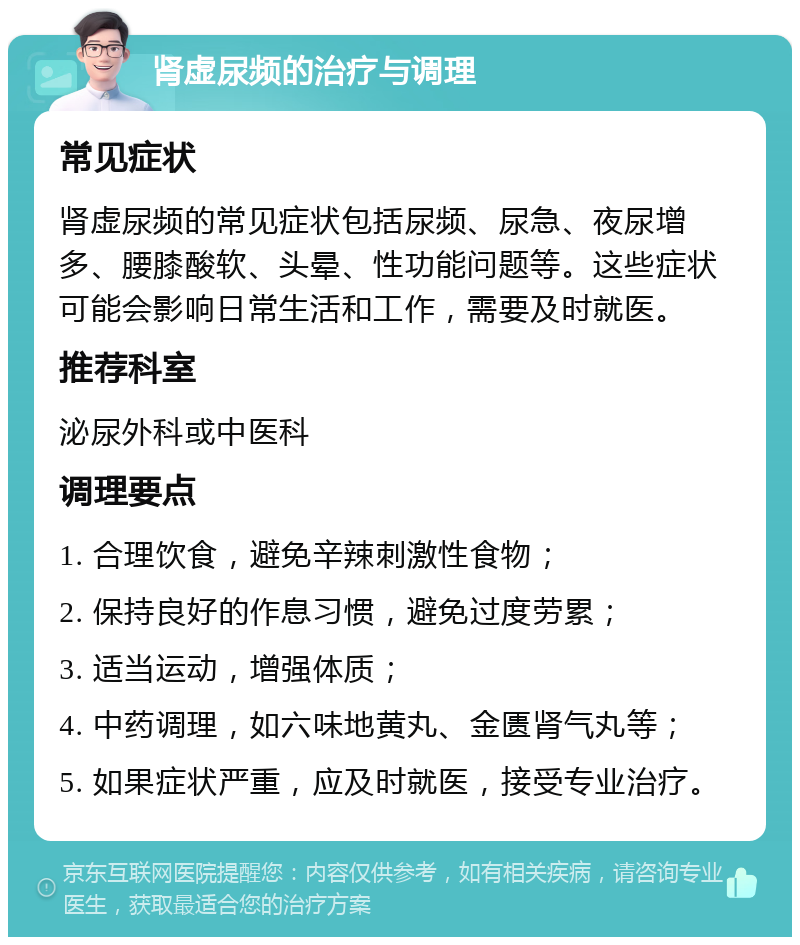 肾虚尿频的治疗与调理 常见症状 肾虚尿频的常见症状包括尿频、尿急、夜尿增多、腰膝酸软、头晕、性功能问题等。这些症状可能会影响日常生活和工作，需要及时就医。 推荐科室 泌尿外科或中医科 调理要点 1. 合理饮食，避免辛辣刺激性食物； 2. 保持良好的作息习惯，避免过度劳累； 3. 适当运动，增强体质； 4. 中药调理，如六味地黄丸、金匮肾气丸等； 5. 如果症状严重，应及时就医，接受专业治疗。