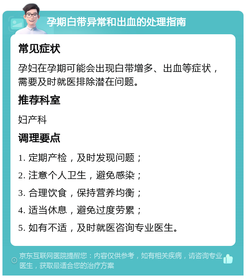 孕期白带异常和出血的处理指南 常见症状 孕妇在孕期可能会出现白带增多、出血等症状，需要及时就医排除潜在问题。 推荐科室 妇产科 调理要点 1. 定期产检，及时发现问题； 2. 注意个人卫生，避免感染； 3. 合理饮食，保持营养均衡； 4. 适当休息，避免过度劳累； 5. 如有不适，及时就医咨询专业医生。