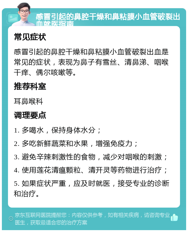 感冒引起的鼻腔干燥和鼻粘膜小血管破裂出血就医指南 常见症状 感冒引起的鼻腔干燥和鼻粘膜小血管破裂出血是常见的症状，表现为鼻子有雪丝、清鼻涕、咽喉干痒、偶尔咳嗽等。 推荐科室 耳鼻喉科 调理要点 1. 多喝水，保持身体水分； 2. 多吃新鲜蔬菜和水果，增强免疫力； 3. 避免辛辣刺激性的食物，减少对咽喉的刺激； 4. 使用莲花清瘟颗粒、清开灵等药物进行治疗； 5. 如果症状严重，应及时就医，接受专业的诊断和治疗。