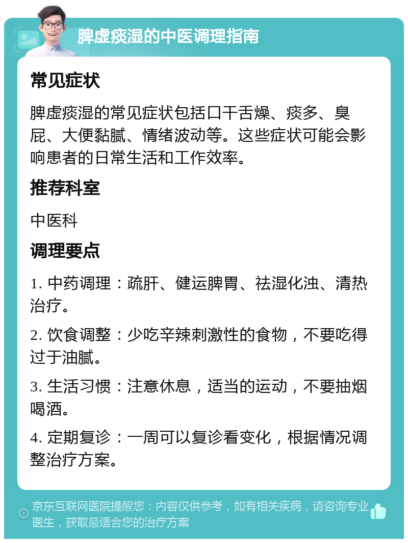 脾虚痰湿的中医调理指南 常见症状 脾虚痰湿的常见症状包括口干舌燥、痰多、臭屁、大便黏腻、情绪波动等。这些症状可能会影响患者的日常生活和工作效率。 推荐科室 中医科 调理要点 1. 中药调理：疏肝、健运脾胃、祛湿化浊、清热治疗。 2. 饮食调整：少吃辛辣刺激性的食物，不要吃得过于油腻。 3. 生活习惯：注意休息，适当的运动，不要抽烟喝酒。 4. 定期复诊：一周可以复诊看变化，根据情况调整治疗方案。