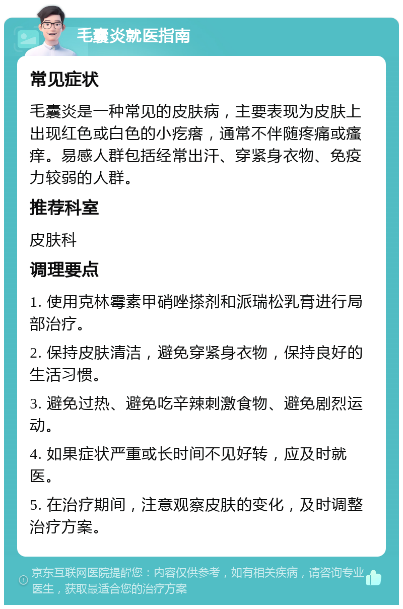 毛囊炎就医指南 常见症状 毛囊炎是一种常见的皮肤病，主要表现为皮肤上出现红色或白色的小疙瘩，通常不伴随疼痛或瘙痒。易感人群包括经常出汗、穿紧身衣物、免疫力较弱的人群。 推荐科室 皮肤科 调理要点 1. 使用克林霉素甲硝唑搽剂和派瑞松乳膏进行局部治疗。 2. 保持皮肤清洁，避免穿紧身衣物，保持良好的生活习惯。 3. 避免过热、避免吃辛辣刺激食物、避免剧烈运动。 4. 如果症状严重或长时间不见好转，应及时就医。 5. 在治疗期间，注意观察皮肤的变化，及时调整治疗方案。