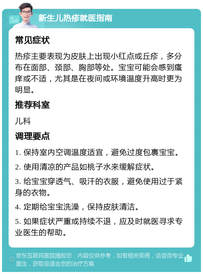 新生儿热疹就医指南 常见症状 热疹主要表现为皮肤上出现小红点或丘疹，多分布在面部、颈部、胸部等处。宝宝可能会感到瘙痒或不适，尤其是在夜间或环境温度升高时更为明显。 推荐科室 儿科 调理要点 1. 保持室内空调温度适宜，避免过度包裹宝宝。 2. 使用清凉的产品如桃子水来缓解症状。 3. 给宝宝穿透气、吸汗的衣服，避免使用过于紧身的衣物。 4. 定期给宝宝洗澡，保持皮肤清洁。 5. 如果症状严重或持续不退，应及时就医寻求专业医生的帮助。