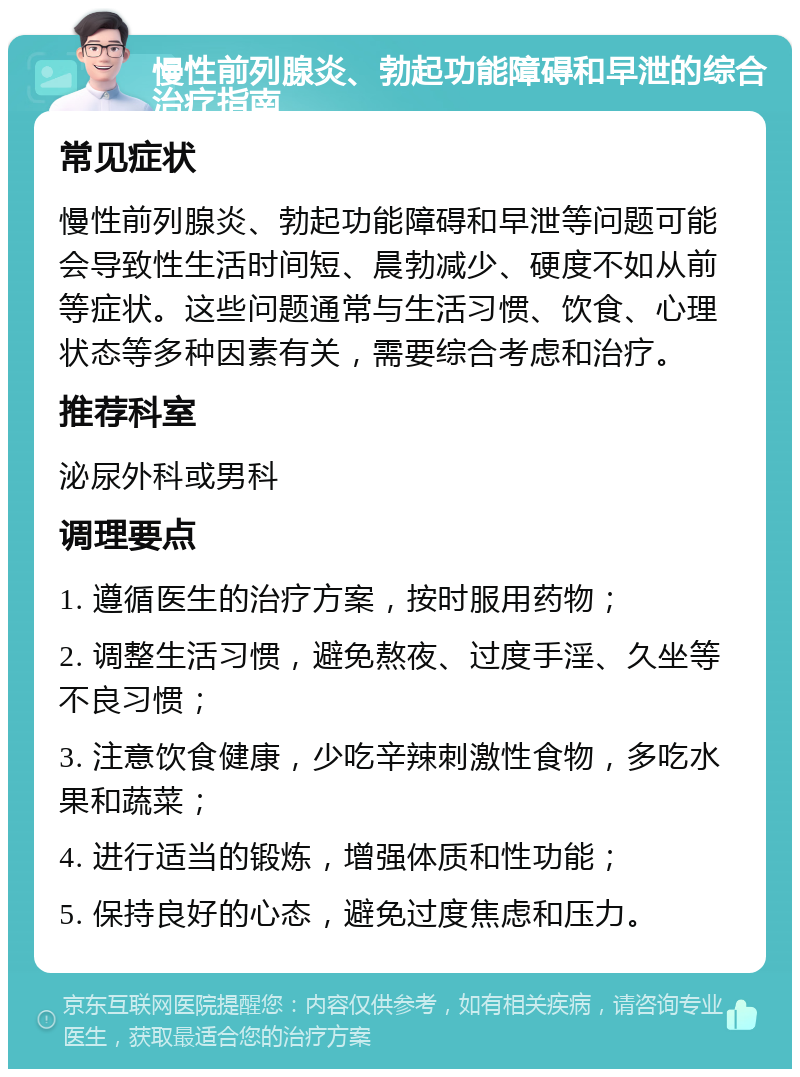 慢性前列腺炎、勃起功能障碍和早泄的综合治疗指南 常见症状 慢性前列腺炎、勃起功能障碍和早泄等问题可能会导致性生活时间短、晨勃减少、硬度不如从前等症状。这些问题通常与生活习惯、饮食、心理状态等多种因素有关，需要综合考虑和治疗。 推荐科室 泌尿外科或男科 调理要点 1. 遵循医生的治疗方案，按时服用药物； 2. 调整生活习惯，避免熬夜、过度手淫、久坐等不良习惯； 3. 注意饮食健康，少吃辛辣刺激性食物，多吃水果和蔬菜； 4. 进行适当的锻炼，增强体质和性功能； 5. 保持良好的心态，避免过度焦虑和压力。