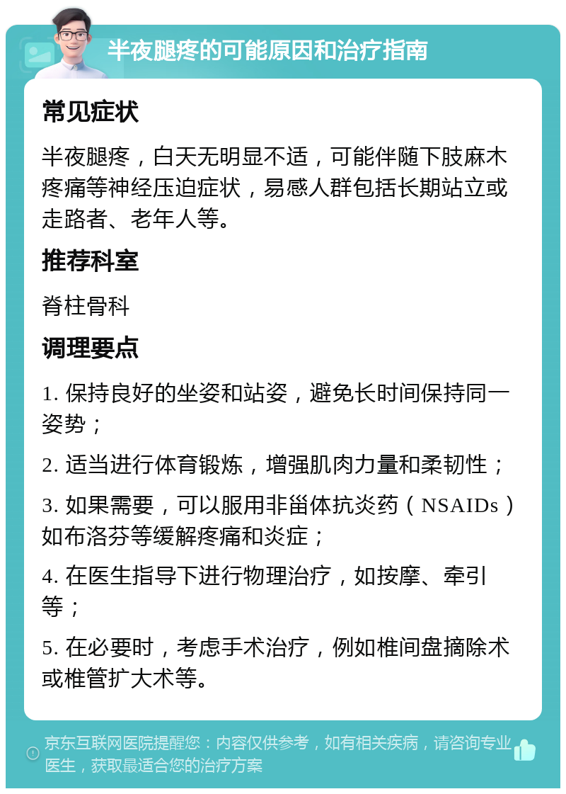 半夜腿疼的可能原因和治疗指南 常见症状 半夜腿疼，白天无明显不适，可能伴随下肢麻木疼痛等神经压迫症状，易感人群包括长期站立或走路者、老年人等。 推荐科室 脊柱骨科 调理要点 1. 保持良好的坐姿和站姿，避免长时间保持同一姿势； 2. 适当进行体育锻炼，增强肌肉力量和柔韧性； 3. 如果需要，可以服用非甾体抗炎药（NSAIDs）如布洛芬等缓解疼痛和炎症； 4. 在医生指导下进行物理治疗，如按摩、牵引等； 5. 在必要时，考虑手术治疗，例如椎间盘摘除术或椎管扩大术等。