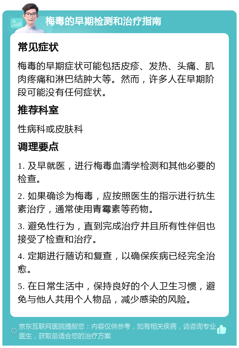 梅毒的早期检测和治疗指南 常见症状 梅毒的早期症状可能包括皮疹、发热、头痛、肌肉疼痛和淋巴结肿大等。然而，许多人在早期阶段可能没有任何症状。 推荐科室 性病科或皮肤科 调理要点 1. 及早就医，进行梅毒血清学检测和其他必要的检查。 2. 如果确诊为梅毒，应按照医生的指示进行抗生素治疗，通常使用青霉素等药物。 3. 避免性行为，直到完成治疗并且所有性伴侣也接受了检查和治疗。 4. 定期进行随访和复查，以确保疾病已经完全治愈。 5. 在日常生活中，保持良好的个人卫生习惯，避免与他人共用个人物品，减少感染的风险。