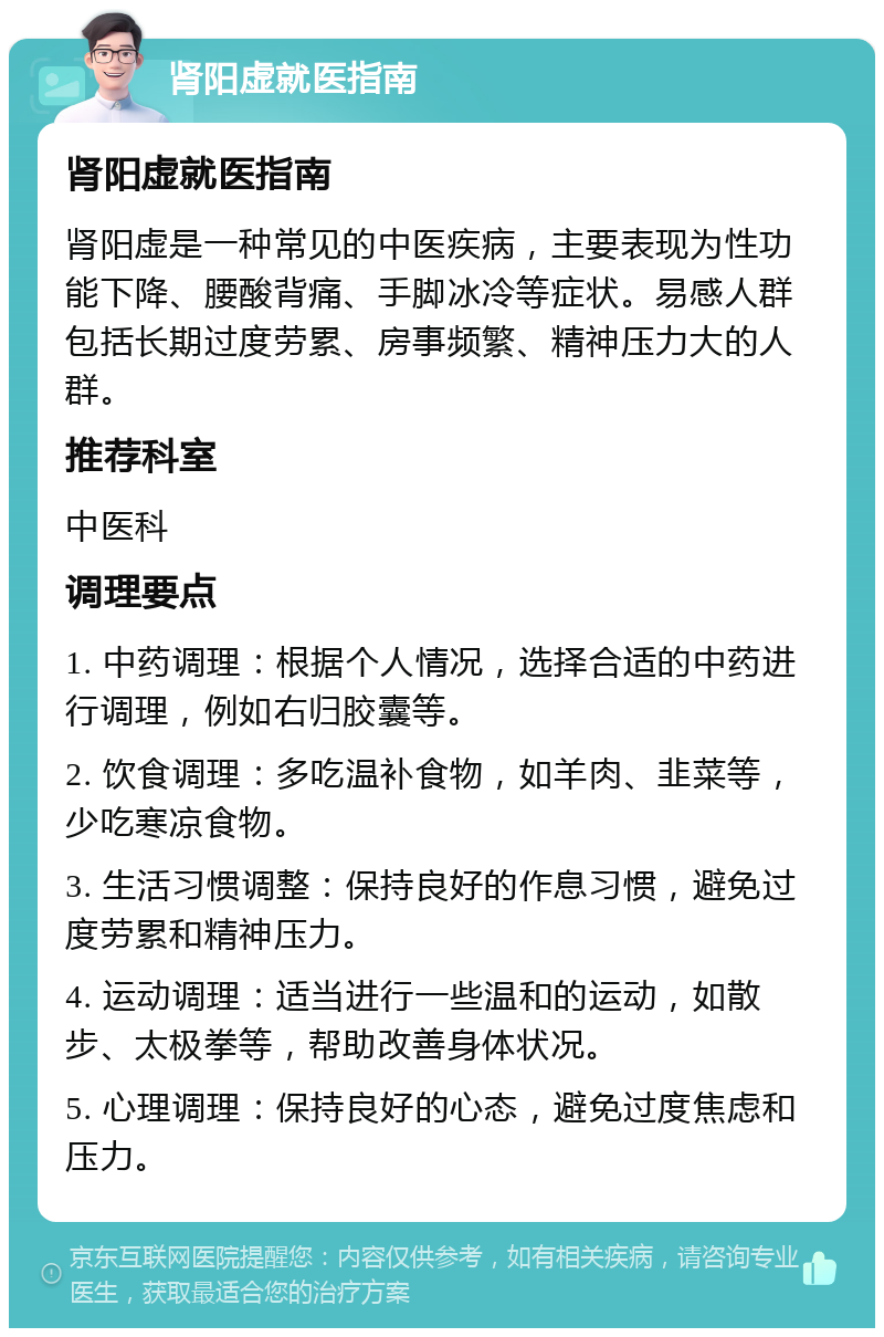 肾阳虚就医指南 肾阳虚就医指南 肾阳虚是一种常见的中医疾病，主要表现为性功能下降、腰酸背痛、手脚冰冷等症状。易感人群包括长期过度劳累、房事频繁、精神压力大的人群。 推荐科室 中医科 调理要点 1. 中药调理：根据个人情况，选择合适的中药进行调理，例如右归胶囊等。 2. 饮食调理：多吃温补食物，如羊肉、韭菜等，少吃寒凉食物。 3. 生活习惯调整：保持良好的作息习惯，避免过度劳累和精神压力。 4. 运动调理：适当进行一些温和的运动，如散步、太极拳等，帮助改善身体状况。 5. 心理调理：保持良好的心态，避免过度焦虑和压力。