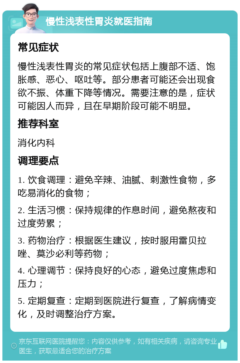 慢性浅表性胃炎就医指南 常见症状 慢性浅表性胃炎的常见症状包括上腹部不适、饱胀感、恶心、呕吐等。部分患者可能还会出现食欲不振、体重下降等情况。需要注意的是，症状可能因人而异，且在早期阶段可能不明显。 推荐科室 消化内科 调理要点 1. 饮食调理：避免辛辣、油腻、刺激性食物，多吃易消化的食物； 2. 生活习惯：保持规律的作息时间，避免熬夜和过度劳累； 3. 药物治疗：根据医生建议，按时服用雷贝拉唑、莫沙必利等药物； 4. 心理调节：保持良好的心态，避免过度焦虑和压力； 5. 定期复查：定期到医院进行复查，了解病情变化，及时调整治疗方案。