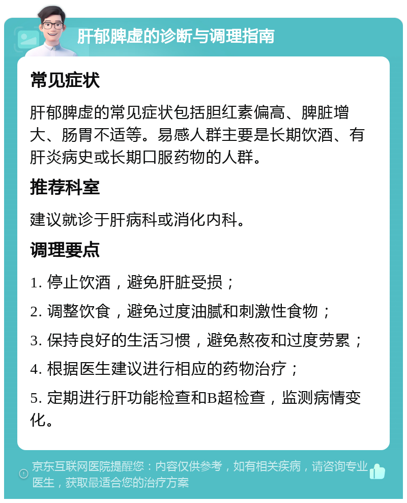 肝郁脾虚的诊断与调理指南 常见症状 肝郁脾虚的常见症状包括胆红素偏高、脾脏增大、肠胃不适等。易感人群主要是长期饮酒、有肝炎病史或长期口服药物的人群。 推荐科室 建议就诊于肝病科或消化内科。 调理要点 1. 停止饮酒，避免肝脏受损； 2. 调整饮食，避免过度油腻和刺激性食物； 3. 保持良好的生活习惯，避免熬夜和过度劳累； 4. 根据医生建议进行相应的药物治疗； 5. 定期进行肝功能检查和B超检查，监测病情变化。