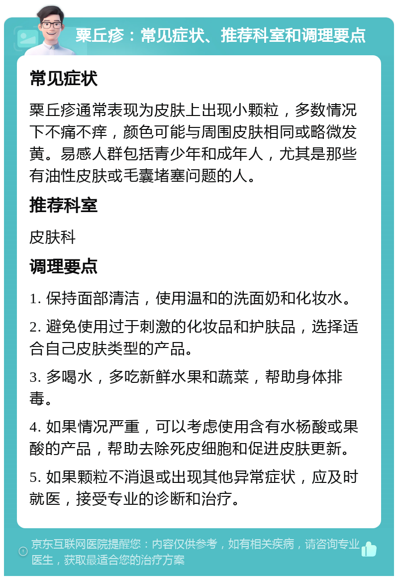 粟丘疹：常见症状、推荐科室和调理要点 常见症状 粟丘疹通常表现为皮肤上出现小颗粒，多数情况下不痛不痒，颜色可能与周围皮肤相同或略微发黄。易感人群包括青少年和成年人，尤其是那些有油性皮肤或毛囊堵塞问题的人。 推荐科室 皮肤科 调理要点 1. 保持面部清洁，使用温和的洗面奶和化妆水。 2. 避免使用过于刺激的化妆品和护肤品，选择适合自己皮肤类型的产品。 3. 多喝水，多吃新鲜水果和蔬菜，帮助身体排毒。 4. 如果情况严重，可以考虑使用含有水杨酸或果酸的产品，帮助去除死皮细胞和促进皮肤更新。 5. 如果颗粒不消退或出现其他异常症状，应及时就医，接受专业的诊断和治疗。