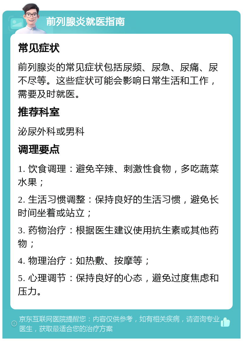 前列腺炎就医指南 常见症状 前列腺炎的常见症状包括尿频、尿急、尿痛、尿不尽等。这些症状可能会影响日常生活和工作，需要及时就医。 推荐科室 泌尿外科或男科 调理要点 1. 饮食调理：避免辛辣、刺激性食物，多吃蔬菜水果； 2. 生活习惯调整：保持良好的生活习惯，避免长时间坐着或站立； 3. 药物治疗：根据医生建议使用抗生素或其他药物； 4. 物理治疗：如热敷、按摩等； 5. 心理调节：保持良好的心态，避免过度焦虑和压力。