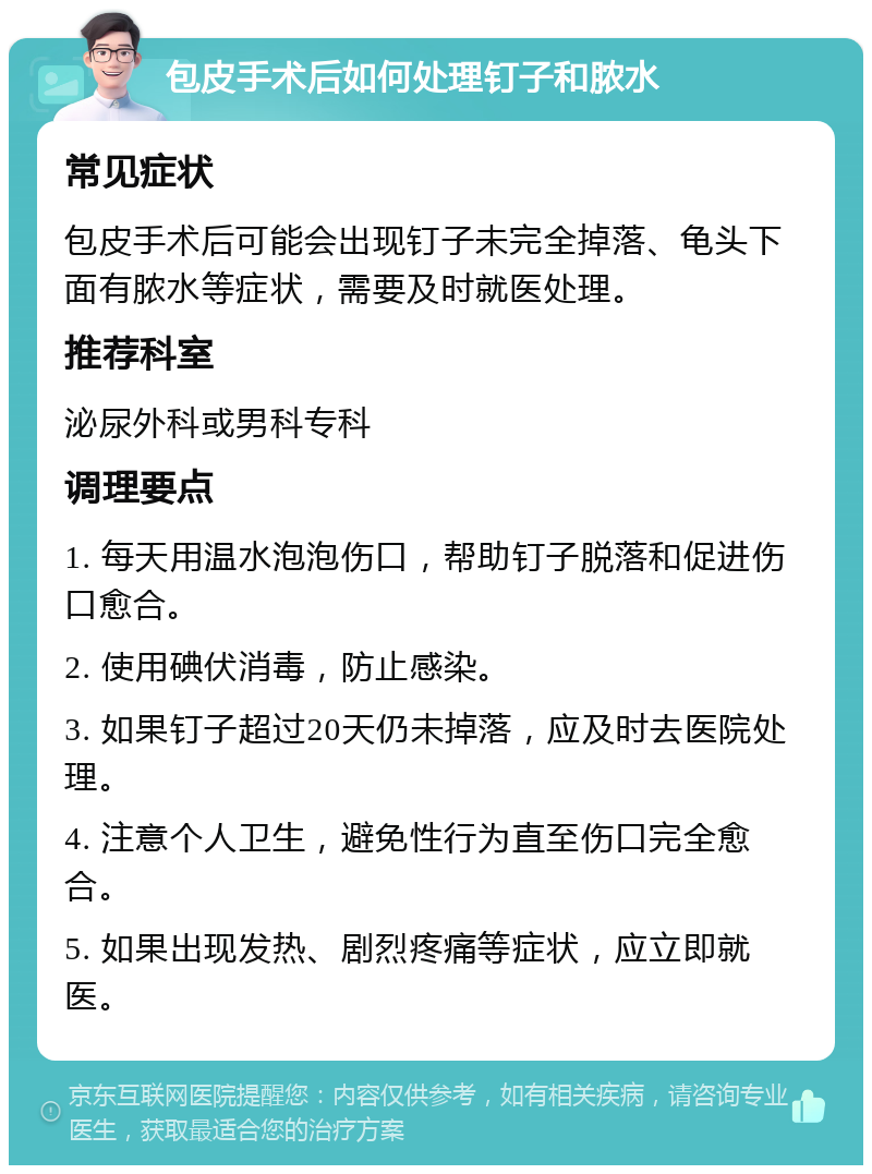 包皮手术后如何处理钉子和脓水 常见症状 包皮手术后可能会出现钉子未完全掉落、龟头下面有脓水等症状，需要及时就医处理。 推荐科室 泌尿外科或男科专科 调理要点 1. 每天用温水泡泡伤口，帮助钉子脱落和促进伤口愈合。 2. 使用碘伏消毒，防止感染。 3. 如果钉子超过20天仍未掉落，应及时去医院处理。 4. 注意个人卫生，避免性行为直至伤口完全愈合。 5. 如果出现发热、剧烈疼痛等症状，应立即就医。