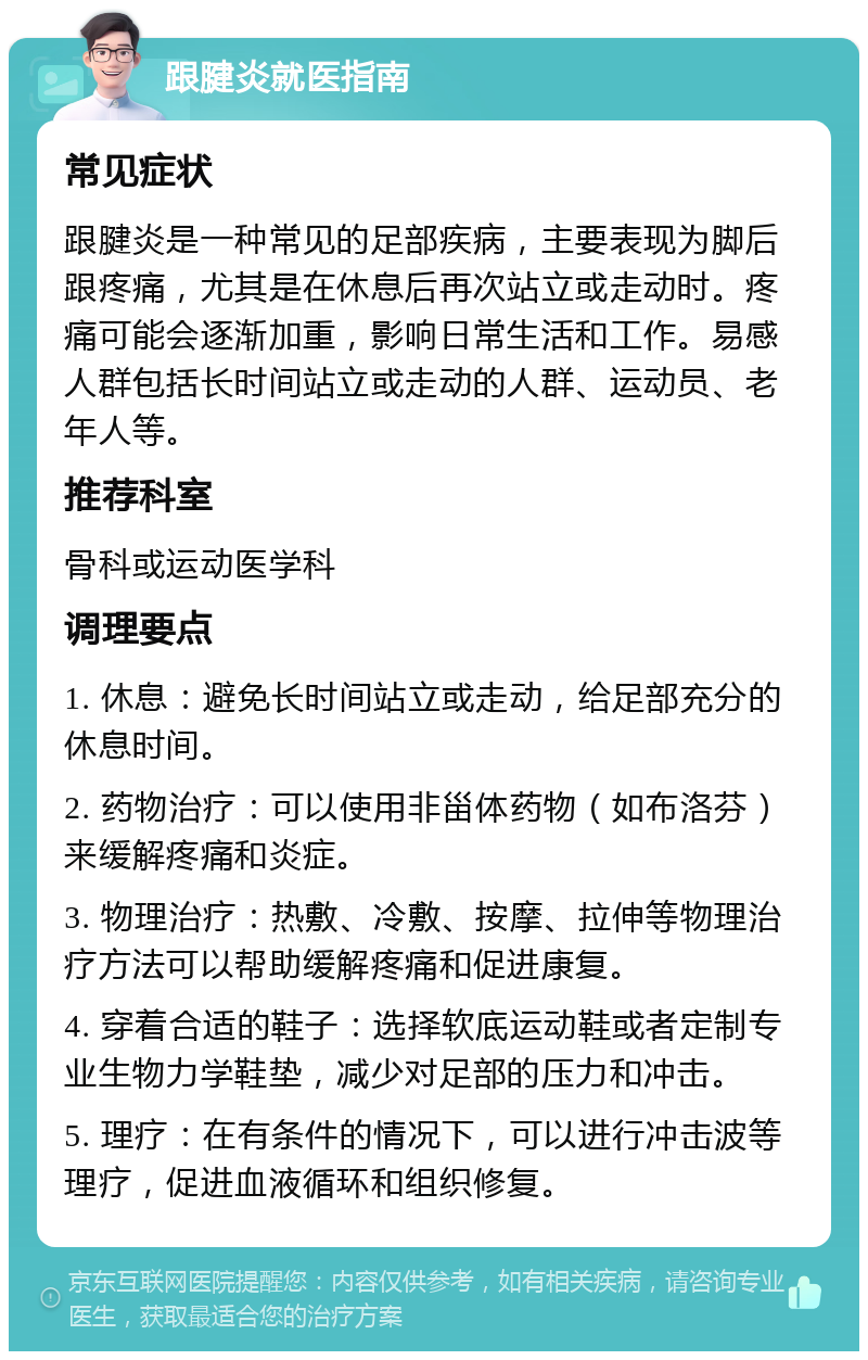 跟腱炎就医指南 常见症状 跟腱炎是一种常见的足部疾病，主要表现为脚后跟疼痛，尤其是在休息后再次站立或走动时。疼痛可能会逐渐加重，影响日常生活和工作。易感人群包括长时间站立或走动的人群、运动员、老年人等。 推荐科室 骨科或运动医学科 调理要点 1. 休息：避免长时间站立或走动，给足部充分的休息时间。 2. 药物治疗：可以使用非甾体药物（如布洛芬）来缓解疼痛和炎症。 3. 物理治疗：热敷、冷敷、按摩、拉伸等物理治疗方法可以帮助缓解疼痛和促进康复。 4. 穿着合适的鞋子：选择软底运动鞋或者定制专业生物力学鞋垫，减少对足部的压力和冲击。 5. 理疗：在有条件的情况下，可以进行冲击波等理疗，促进血液循环和组织修复。