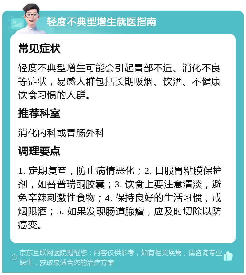 轻度不典型增生就医指南 常见症状 轻度不典型增生可能会引起胃部不适、消化不良等症状，易感人群包括长期吸烟、饮酒、不健康饮食习惯的人群。 推荐科室 消化内科或胃肠外科 调理要点 1. 定期复查，防止病情恶化；2. 口服胃粘膜保护剂，如替普瑞酮胶囊；3. 饮食上要注意清淡，避免辛辣刺激性食物；4. 保持良好的生活习惯，戒烟限酒；5. 如果发现肠道腺瘤，应及时切除以防癌变。