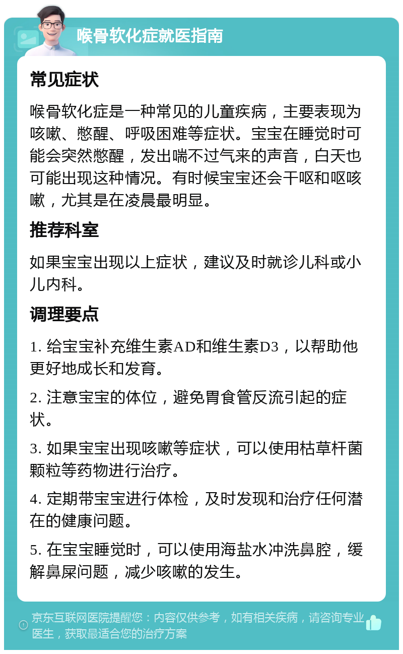 喉骨软化症就医指南 常见症状 喉骨软化症是一种常见的儿童疾病，主要表现为咳嗽、憋醒、呼吸困难等症状。宝宝在睡觉时可能会突然憋醒，发出喘不过气来的声音，白天也可能出现这种情况。有时候宝宝还会干呕和呕咳嗽，尤其是在凌晨最明显。 推荐科室 如果宝宝出现以上症状，建议及时就诊儿科或小儿内科。 调理要点 1. 给宝宝补充维生素AD和维生素D3，以帮助他更好地成长和发育。 2. 注意宝宝的体位，避免胃食管反流引起的症状。 3. 如果宝宝出现咳嗽等症状，可以使用枯草杆菌颗粒等药物进行治疗。 4. 定期带宝宝进行体检，及时发现和治疗任何潜在的健康问题。 5. 在宝宝睡觉时，可以使用海盐水冲洗鼻腔，缓解鼻屎问题，减少咳嗽的发生。