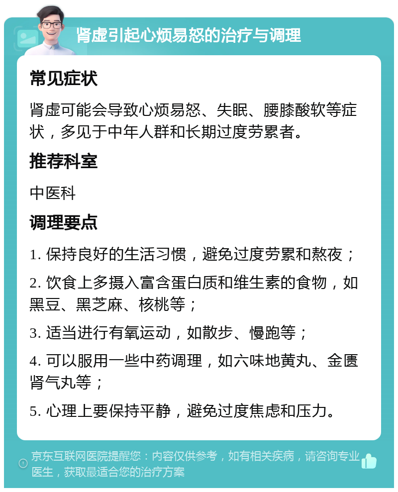 肾虚引起心烦易怒的治疗与调理 常见症状 肾虚可能会导致心烦易怒、失眠、腰膝酸软等症状，多见于中年人群和长期过度劳累者。 推荐科室 中医科 调理要点 1. 保持良好的生活习惯，避免过度劳累和熬夜； 2. 饮食上多摄入富含蛋白质和维生素的食物，如黑豆、黑芝麻、核桃等； 3. 适当进行有氧运动，如散步、慢跑等； 4. 可以服用一些中药调理，如六味地黄丸、金匮肾气丸等； 5. 心理上要保持平静，避免过度焦虑和压力。